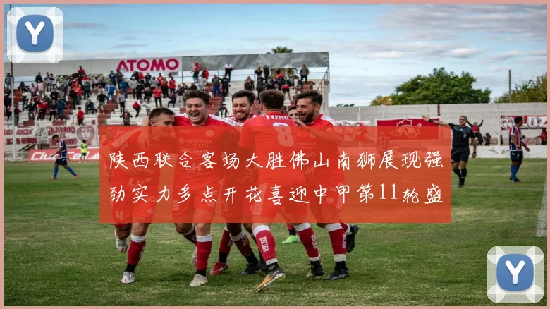 陕西联合客场大胜佛山南狮展现强劲实力多点开花喜迎中甲第11轮盛宴