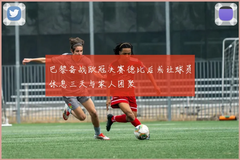 巴黎备战欧冠决赛德比后或让球员休息三天与家人团聚