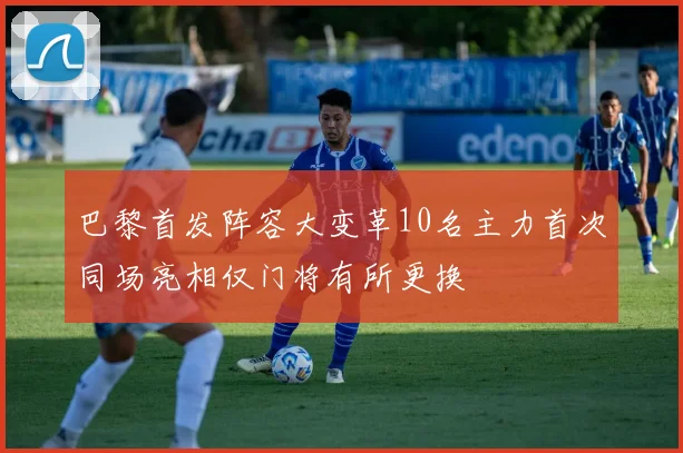 巴黎首发阵容大变革10名主力首次同场亮相仅门将有所更换