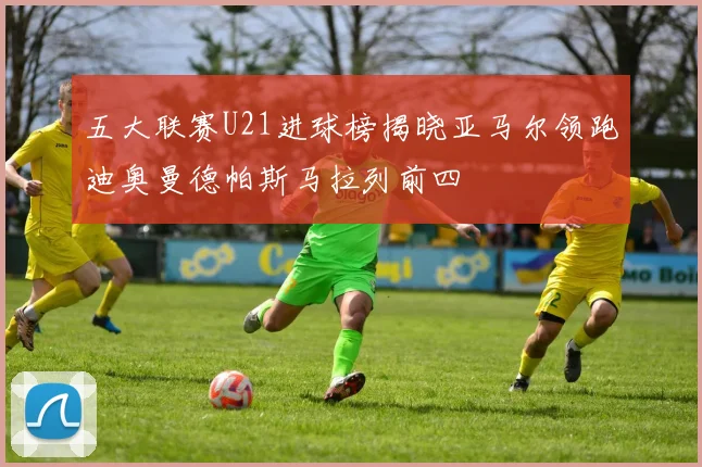 五大联赛U21进球榜揭晓亚马尔领跑迪奥曼德帕斯马拉列前四