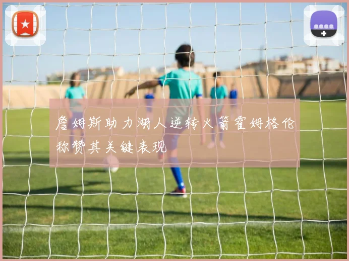 詹姆斯助力湖人逆转火箭霍姆格伦称赞其关键表现