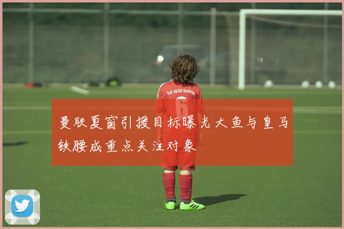 曼联夏窗引援目标曝光大鱼与皇马铁腰成重点关注对象