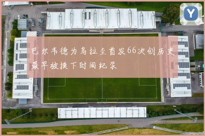 巴尔韦德为乌拉圭首发66次创历史最早被换下时间纪录