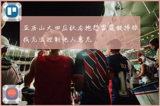 亚历山大回应狄龙抱怨雷霆假摔称我无法控制他人意见