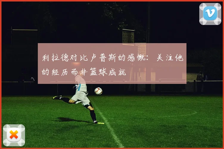 利拉德对比卢普斯的感慨：关注他的经历而非篮球成就