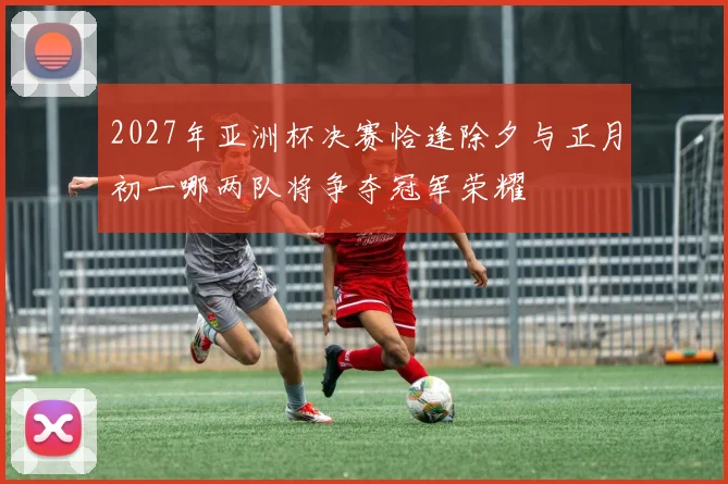 2027年亚洲杯决赛恰逢除夕与正月初一哪两队将争夺冠军荣耀