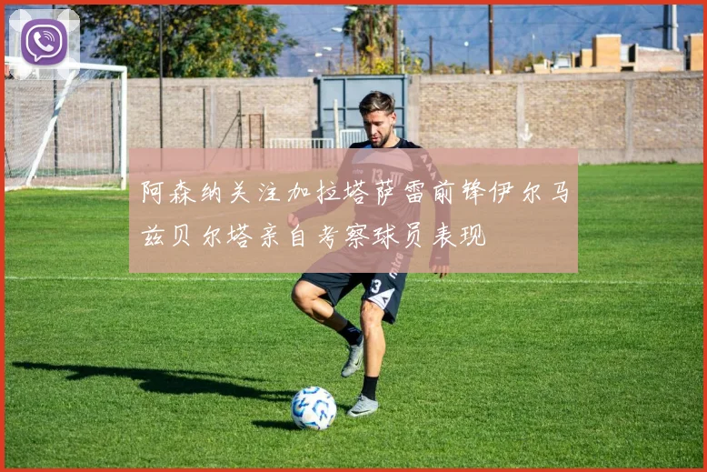 阿森纳关注加拉塔萨雷前锋伊尔马兹贝尔塔亲自考察球员表现
