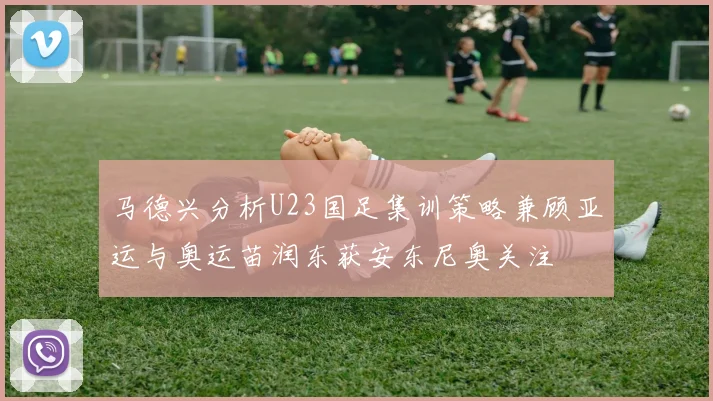 马德兴分析U23国足集训策略兼顾亚运与奥运苗润东获安东尼奥关注
