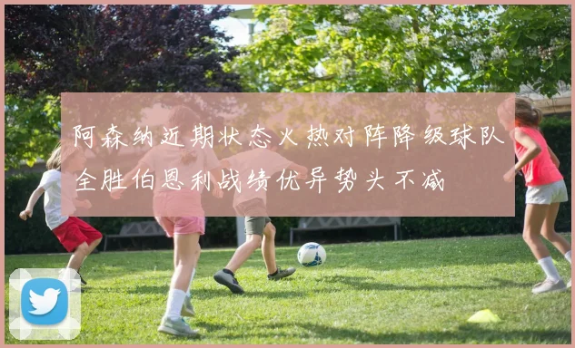 阿森纳近期状态火热对阵降级球队全胜伯恩利战绩优异势头不减